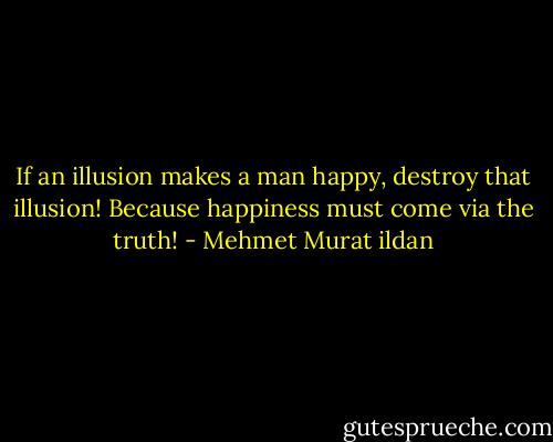 If an illusion makes a man happy, destroy that illusion! Because happiness must come via the truth! - Mehmet Murat ildan