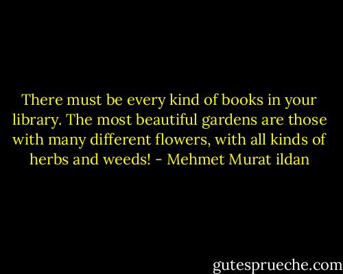 There must be every kind of books in your library. The most beautiful gardens are those with many different flowers, with all kinds of herbs and weeds! - Mehmet Murat ildan