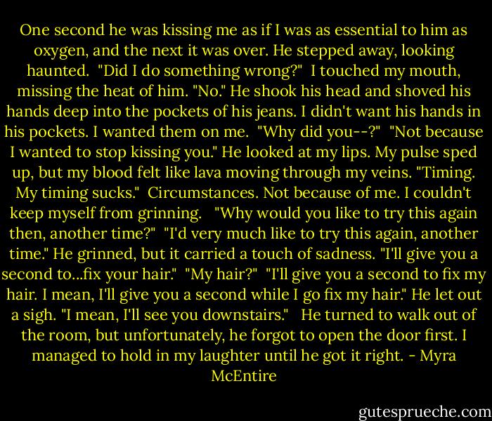 One second he was kissing me as if I was as essential to him as oxygen, and the next it was over. He stepped away, looking haunted.<br /><br />"Did I do something wrong?"<br /><br />I touched my mouth, missing the heat of him.<br />"No." He shook his head and shoved his hands deep into the pockets of his jeans. I didn't want his hands in his pockets. I wanted them on me.<br /><br />"Why did you--?"<br /><br />"Not because I wanted to stop kissing you."<br />He looked at my lips. My pulse sped up, but my blood felt like lava moving through my veins.<br />"Timing. My timing sucks."<br /><br />Circumstances. Not because of me. I couldn't keep myself from grinning. <br /><br />"Why would you like to try this again then, another time?"<br /><br />"I'd very much like to try this again, another time."<br />He grinned, but it carried a touch of sadness. "I'll give you a second to...fix your hair."<br /><br />"My hair?"<br /><br />"I'll give you a second to fix my hair. I mean, I'll give you a second while I go fix my hair." He let out a sigh. "I mean, I'll see you downstairs." <br /><br />He turned to walk out of the room, but unfortunately, he forgot to open the door first. I managed to hold in my laughter until he got it right. - Myra McEntire