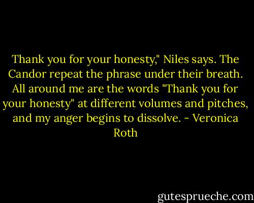 Thank you for your honesty," Niles says. The Candor repeat the phrase under their breath. All around me are the words "Thank you for your honesty" at different volumes and pitches, and my anger begins to dissolve. - Veronica Roth