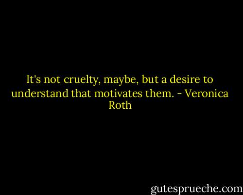 It's not cruelty, maybe, but a desire to understand that motivates them. - Veronica Roth