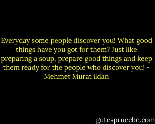 Everyday some people discover you! What good things have you got for them? Just like preparing a soup, prepare good things and keep them ready for the people who discover you! - Mehmet Murat ildan