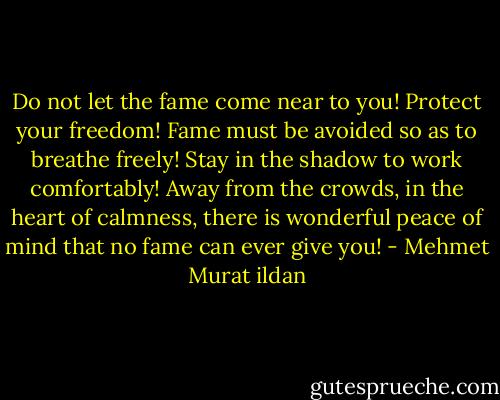 Do not let the fame come near to you! Protect your freedom! Fame must be avoided so as to breathe freely! Stay in the shadow to work comfortably! Away from the crowds, in the heart of calmness, there is wonderful peace of mind that no fame can ever give you! - Mehmet Murat ildan