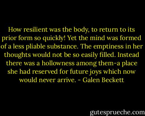 How resilient was the body, to return to its prior form so quickly! Yet the mind was formed of a less pliable substance. The emptiness in her thoughts would not be so easily filled. Instead there was a hollowness among them-a place she had reserved for future joys which now would never arrive. - Galen Beckett