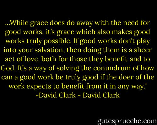 ...While grace does do away with the need for good works, it’s grace which also makes good works truly possible. If good works don’t play into your salvation, then doing them is a sheer act of love, both for those they benefit and to God. It’s a way of solving the conundrum of how can a good work be truly good if the doer of the work expects to benefit from it in any way."<br />-David Clark - David Clark