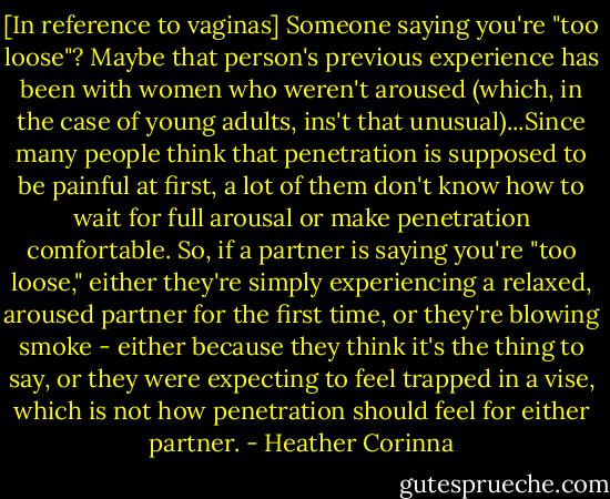 [In reference to vaginas] Someone saying you're "too loose"? Maybe that person's previous experience has been with women who weren't aroused (which, in the case of young adults, ins't that unusual)...Since many people think that penetration is supposed to be painful at first, a lot of them don't know how to wait for full arousal or make penetration comfortable. So, if a partner is saying you're "too loose," either they're simply experiencing a relaxed, aroused partner for the first time, or they're blowing smoke - either because they think it's the thing to say, or they were expecting to feel trapped in a vise, which is not how penetration should feel for either partner. - Heather Corinna