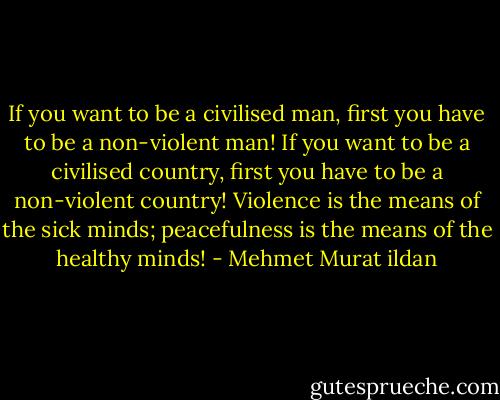 If you want to be a civilised man, first you have to be a non-violent man! If you want to be a civilised country, first you have to be a non-violent country! Violence is the means of the sick minds; peacefulness is the means of the healthy minds! - Mehmet Murat ildan