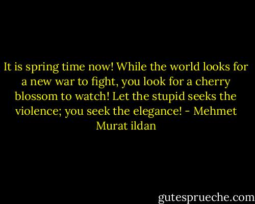 It is spring time now! While the world looks for a new war to fight, you look for a cherry blossom to watch! Let the stupid seeks the violence; you seek the elegance! - Mehmet Murat ildan