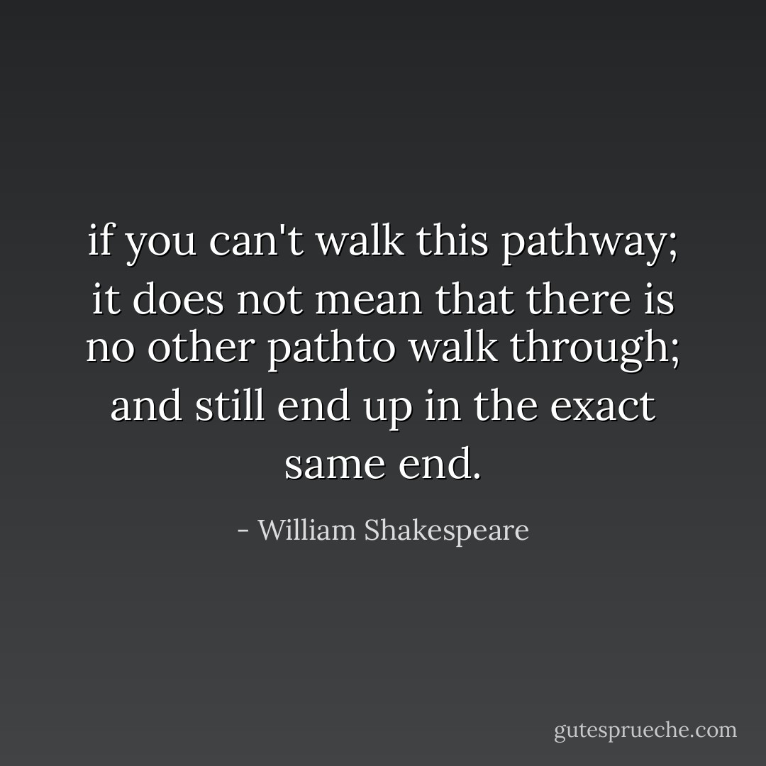 if you can't walk this pathway; it does not mean that there is no other pathto walk through; and still end up in the exact same end. - William Shakespeare