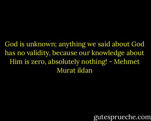 God is unknown; anything we said about God has no validity, because our knowledge about Him is zero, absolutely nothing! - Mehmet Murat ildan