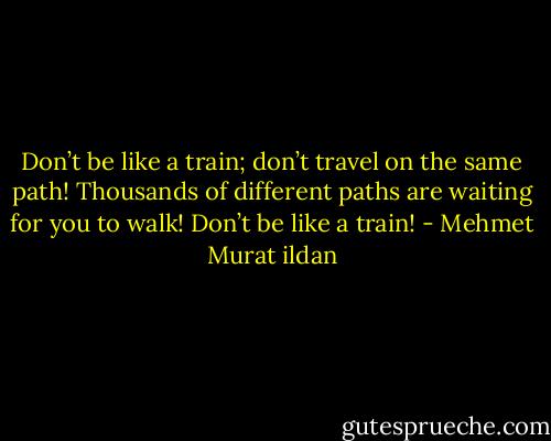 Don’t be like a train; don’t travel on the same path! Thousands of different paths are waiting for you to walk! Don’t be like a train! - Mehmet Murat ildan