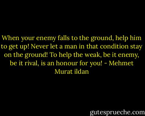 When your enemy falls to the ground, help him to get up! Never let a man in that condition stay on the ground! To help the weak, be it enemy, be it rival, is an honour for you! - Mehmet Murat ildan