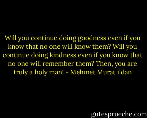 Will you continue doing goodness even if you know that no one will know them? Will you continue doing kindness even if you know that no one will remember them? Then, you are truly a holy man! - Mehmet Murat ildan