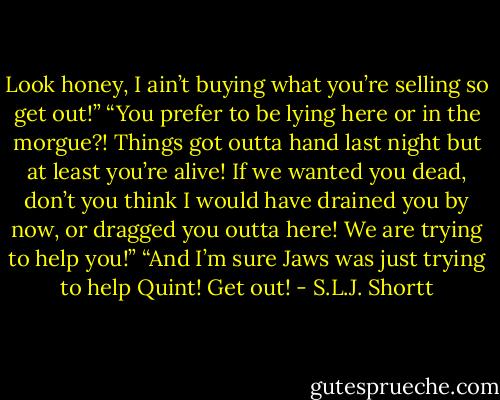 Look honey, I ain’t buying what you’re selling so get out!”<br />“You prefer to be lying here or in the morgue?! Things got outta hand last night but at least you’re alive! If we wanted you dead, don’t you think I would have drained you by now, or dragged you outta here! We are trying to help you!”<br />“And I’m sure Jaws was just trying to help Quint! Get out! - S.L.J. Shortt