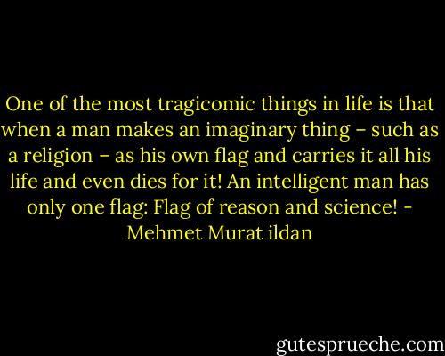One of the most tragicomic things in life is that when a man makes an imaginary thing – such as a religion – as his own flag and carries it all his life and even dies for it! An intelligent man has only one flag: Flag of reason and science! - Mehmet Murat ildan