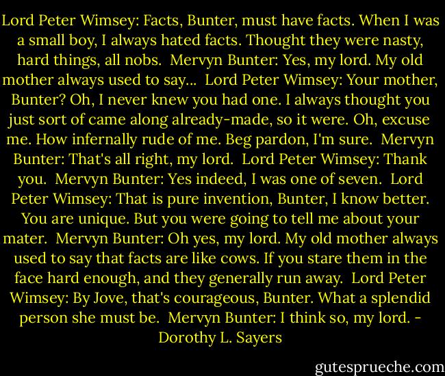 Lord Peter Wimsey: Facts, Bunter, must have facts. When I was a small boy, I always hated facts. Thought they were nasty, hard things, all nobs. <br />Mervyn Bunter: Yes, my lord. My old mother always used to say... <br />Lord Peter Wimsey: Your mother, Bunter? Oh, I never knew you had one. I always thought you just sort of came along already-made, so it were. Oh, excuse me. How infernally rude of me. Beg pardon, I'm sure. <br />Mervyn Bunter: That's all right, my lord. <br />Lord Peter Wimsey: Thank you. <br />Mervyn Bunter: Yes indeed, I was one of seven. <br />Lord Peter Wimsey: That is pure invention, Bunter, I know better. You are unique. But you were going to tell me about your mater. <br />Mervyn Bunter: Oh yes, my lord. My old mother always used to say that facts are like cows. If you stare them in the face hard enough, and they generally run away. <br />Lord Peter Wimsey: By Jove, that's courageous, Bunter. What a splendid person she must be. <br />Mervyn Bunter: I think so, my lord. - Dorothy L. Sayers