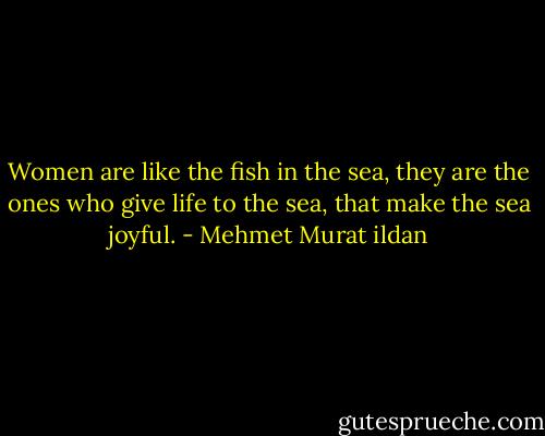 Women are like the fish in the sea, they are the ones who give life to the sea, that make the sea joyful. - Mehmet Murat ildan