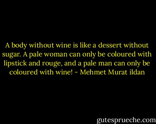 A body without wine is like a dessert without sugar. A pale woman can only be coloured with lipstick and rouge, and a pale man can only be coloured with wine! - Mehmet Murat ildan