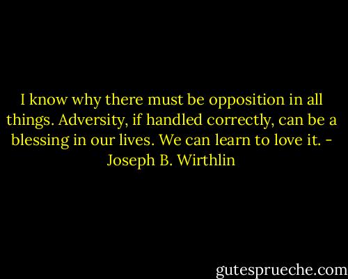 I know why there must be opposition in all things. Adversity, if handled correctly, can be a blessing in our lives. We can learn to love it. - Joseph B. Wirthlin