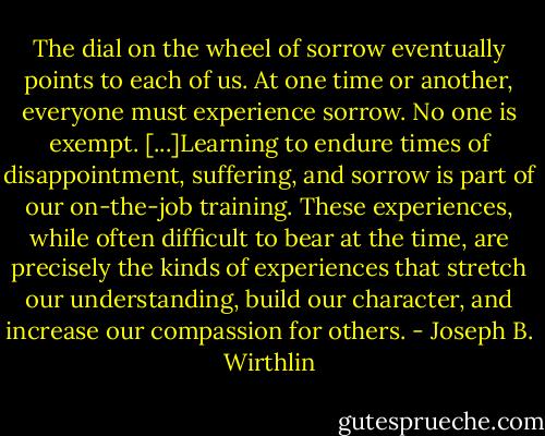 The dial on the wheel of sorrow eventually points to each of us. At one time or another, everyone must experience sorrow. No one is exempt. [...]Learning to endure times of disappointment, suffering, and sorrow is part of our on-the-job training. These experiences, while often difficult to bear at the time, are precisely the kinds of experiences that stretch our understanding, build our character, and increase our compassion for others. - Joseph B. Wirthlin