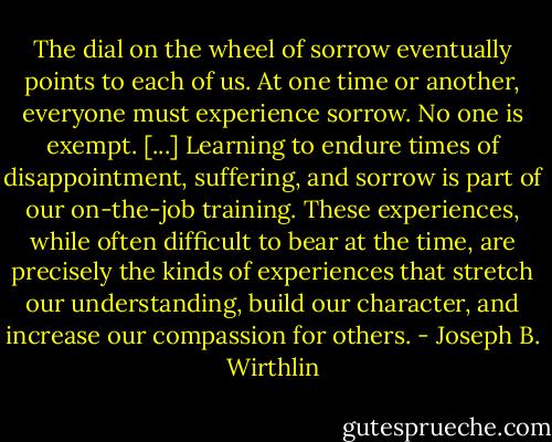 The dial on the wheel of sorrow eventually points to each of us. At one time or another, everyone must experience sorrow. No one is exempt. [...] Learning to endure times of disappointment, suffering, and sorrow is part of our on-the-job training. These experiences, while often difficult to bear at the time, are precisely the kinds of experiences that stretch our understanding, build our character, and increase our compassion for others. - Joseph B. Wirthlin