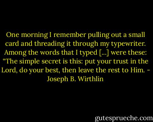 One morning I remember pulling out a small card and threading it through my typewriter. Among the words that I typed [...] were these: “The simple secret is this: put your trust in the Lord, do your best, then leave the rest to Him. - Joseph B. Wirthlin