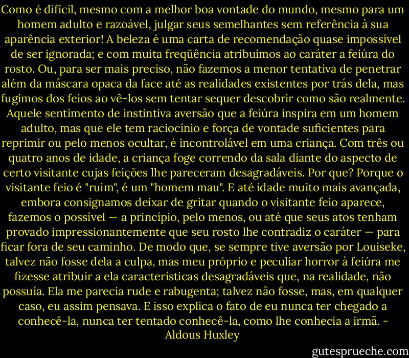 Como é difícil, mesmo com a melhor boa vontade do mundo, mesmo para um homem<br />adulto e razoável, julgar seus semelhantes sem referência à sua aparência exterior! A beleza é uma carta de recomendação quase impossível de ser ignorada; e com muita freqüência atribuímos ao caráter a feiúra do rosto. Ou, para ser mais preciso, não fazemos a menor tentativa de penetrar além da máscara opaca da face até as realidades existentes por trás dela, mas fugimos dos feios ao vê-los sem tentar sequer descobrir como são realmente. Aquele sentimento de instintiva aversão que a feiúra inspira em um homem adulto, mas que ele tem raciocínio e força de vontade suficientes para reprimir ou pelo menos ocultar, é incontrolável em uma criança. Com três ou quatro anos de idade, a criança foge correndo da sala diante do aspecto de certo visitante cujas feições lhe pareceram desagradáveis. Por que? Porque o visitante feio é "ruim", é um "homem mau". E até idade muito mais avançada, embora consignamos deixar de gritar quando o visitante feio aparece, fazemos o possível — a princípio, pelo menos, ou até que seus atos tenham provado impressionantemente que seu rosto lhe contradiz o caráter — para ficar fora de seu caminho. De modo que, se sempre tive aversão por Louiseke, talvez não fosse dela a culpa, mas meu próprio e peculiar horror à feiúra me fizesse atribuir a ela características desagradáveis que, na realidade, não possuía. Ela me parecia rude e rabugenta; talvez não fosse, mas, em qualquer caso, eu assim pensava. E isso explica o fato de eu nunca ter chegado a conhecê-la, nunca ter tentado conhecê-la, como lhe conhecia a irmã. - Aldous Huxley