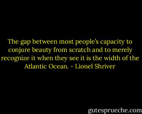 The gap between most people’s capacity to conjure beauty from scratch and to merely recognize it when they see it is the width of the Atlantic Ocean. - Lionel Shriver