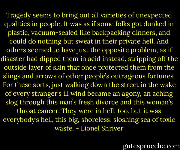 Tragedy seems to bring out all varieties of unexpected qualities in people. It was as if some folks got dunked in plastic, vacuum-sealed like backpacking dinners, and could do nothing but sweat in their private hell. And others seemed to have just the opposite problem, as if disaster had dipped them in acid instead, stripping off the outside layer of skin that once protected them from the slings and arrows of other people’s outrageous fortunes. For these sorts, just walking down the street in the wake of every stranger’s ill wind became an agony, an aching slog through this man’s fresh divorce and this woman’s throat cancer. They were in hell, too, but it was everybody’s hell, this big, shoreless, sloshing sea of toxic waste. - Lionel Shriver