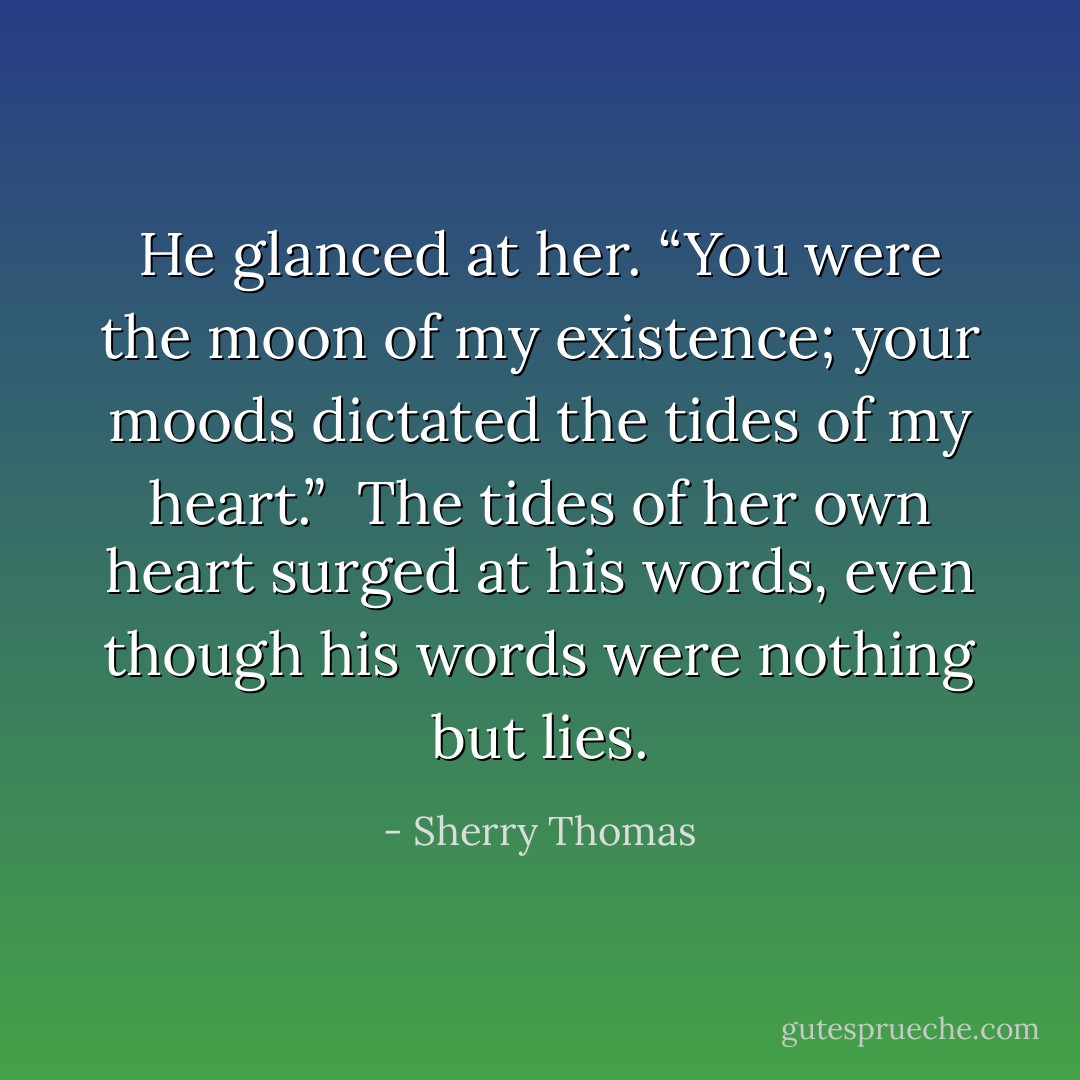 He glanced at her. “You were the moon of my existence; your moods dictated the tides of my heart.”<br /><br />The tides of her own heart surged at his words, even though his words were nothing but lies. - Sherry Thomas