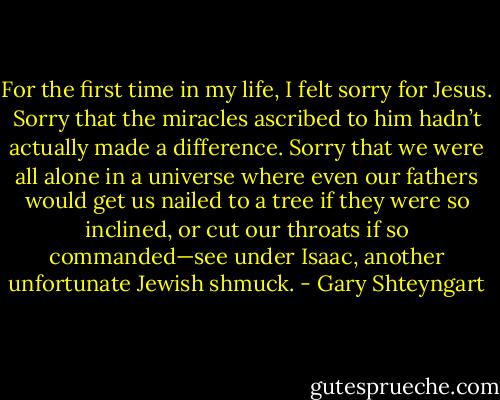 For the first time in my life, I felt sorry for Jesus. Sorry that the miracles ascribed to him hadn’t actually made a difference. Sorry that we were all alone in a universe where even our fathers would get us nailed to a tree if they were so inclined, or cut our throats if so commanded—see under Isaac, another unfortunate Jewish shmuck. - Gary Shteyngart