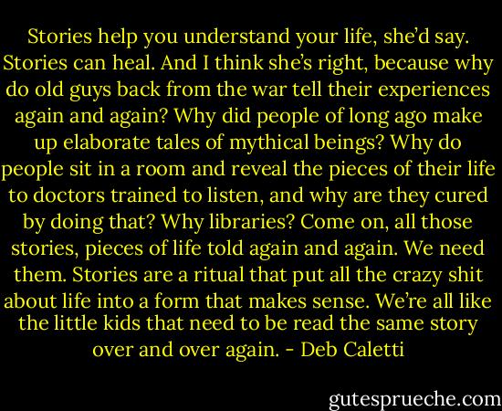 Stories help you understand your life,<br />she’d say. Stories can heal. And I think she’s right, because why do old guys back from the war tell their experiences again and again? Why did people of long ago make up elaborate tales of mythical beings? Why do people sit in a room and reveal the pieces of their life to doctors trained to listen, and why are they cured by doing that? Why<br />libraries? Come on, all those stories, pieces of life told again and again. We need them. Stories are a ritual that put all the crazy shit about life into a form that makes sense. We’re all like the little kids that need to be read the same story over and over again. - Deb Caletti