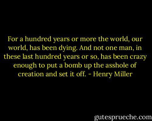 For a hundred years or more the world, our world, has been dying. And not one man, in these last hundred years or so, has been crazy enough to put a bomb up the asshole of creation and set it off. - Henry Miller