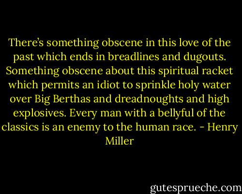 There’s something obscene in this love of the past which ends in breadlines and dugouts. Something obscene about this spiritual racket which permits an idiot to sprinkle holy water over Big Berthas and dreadnoughts and high explosives. Every man with a bellyful of the classics is an enemy to the human race. - Henry Miller