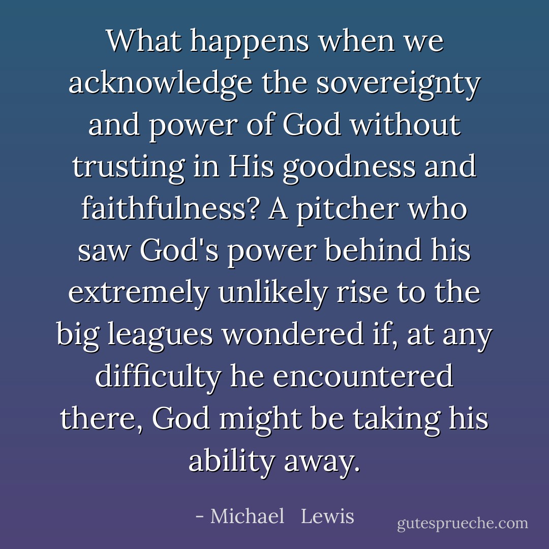 What happens when we acknowledge the sovereignty and power of God without trusting in His goodness and faithfulness? A pitcher who saw God's power behind his extremely unlikely rise to the big leagues wondered if, at any difficulty he encountered there, God might be taking his ability away. - Michael   Lewis