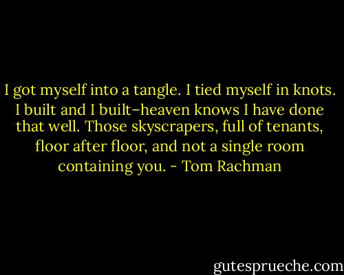 I got myself into a tangle. I tied myself in knots. I built and I built–heaven knows I have done that well. Those skyscrapers, full of tenants, floor after floor, and not a single room containing you. - Tom Rachman