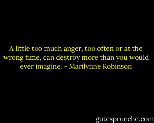 A little too much anger, too often or at the wrong time, can destroy more than you would ever imagine. - Marilynne Robinson