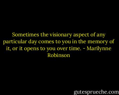 Sometimes the visionary aspect of any particular day comes to you in the memory of it, or it opens to you over time. - Marilynne Robinson