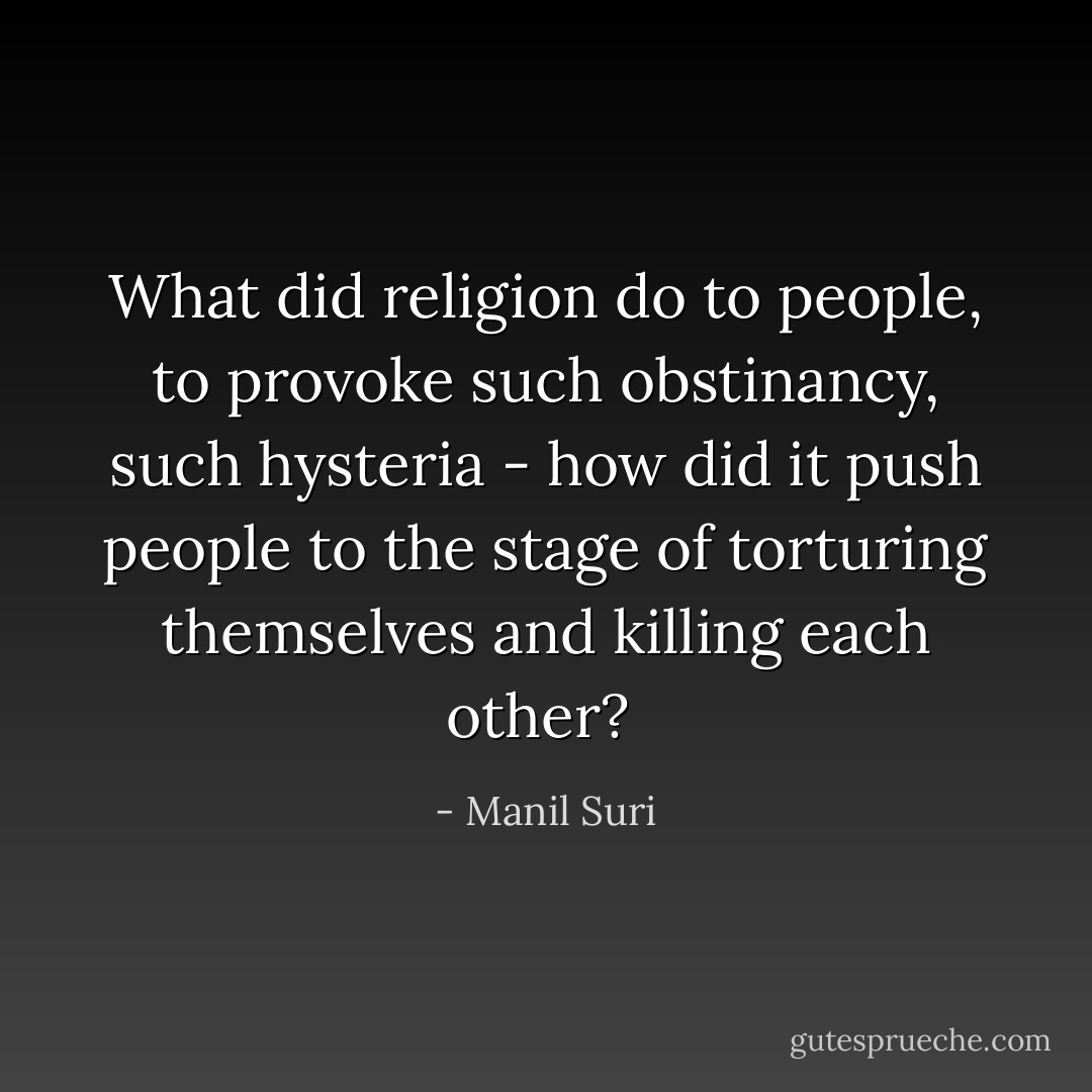 What did religion do to people, to provoke such obstinancy, such hysteria - how did it push people to the stage of torturing themselves and killing each other?  - Manil Suri