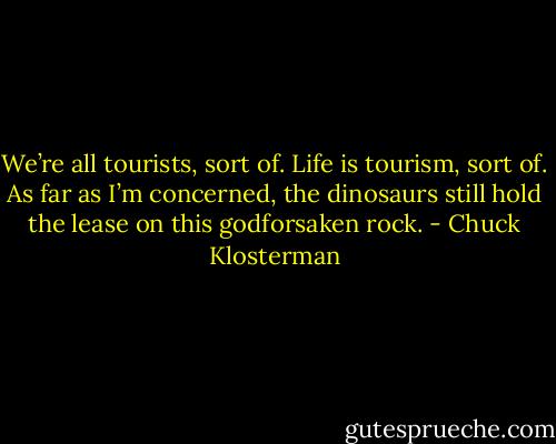 We’re all tourists, sort of. Life is tourism, sort of. As far as I’m concerned, the dinosaurs still hold the lease on this godforsaken rock. - Chuck Klosterman