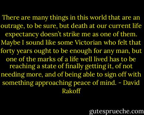 There are many things in this world that are an outrage, to be sure, but death at our current life expectancy doesn’t strike me as one of them. Maybe I sound like some Victorian who felt that forty years ought to be enough for any man, but one of the marks of a life well lived has to be reaching a state of finally getting it, of not needing more, and of being able to sign off with something approaching peace of mind. - David Rakoff