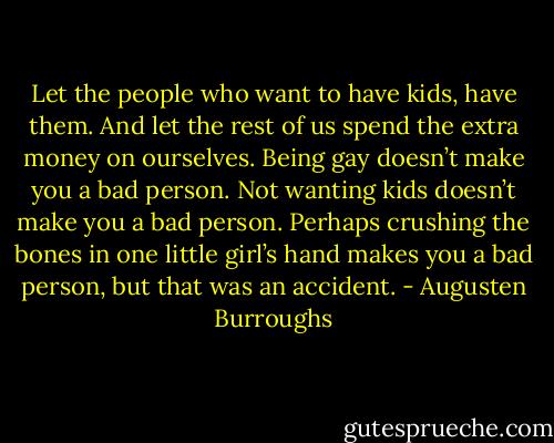Let the people who want to have kids, have them. And let the rest of us spend the extra money on ourselves. Being gay doesn’t make you a bad person. Not wanting kids doesn’t make you a bad person. Perhaps crushing the bones in one little girl’s hand makes you a bad person, but that was an accident. - Augusten Burroughs