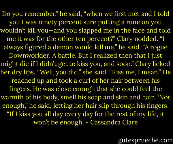 Do you remember,” he said, “when we first met and I told you I was ninety percent sure putting a rune on you wouldn’t kill you—and you slapped me in the face and told me it was for the other ten percent?” Clary nodded.<br />“I always figured a demon would kill me,” he said. “A rogue Downworlder. A battle. But I realized then that I just might die if I didn’t get to kiss you, and soon.” Clary licked her dry lips. “Well, you did,” she said. “Kiss me, I mean.”<br />He reached up and took a curl of her hair between his fingers. He was close enough that she could feel the warmth of his body, smell his soap and skin and hair.<br />“Not enough,” he said, letting her hair slip through his fingers. “If I kiss you all day every day for the rest of my life, it won’t be enough. - Cassandra Clare