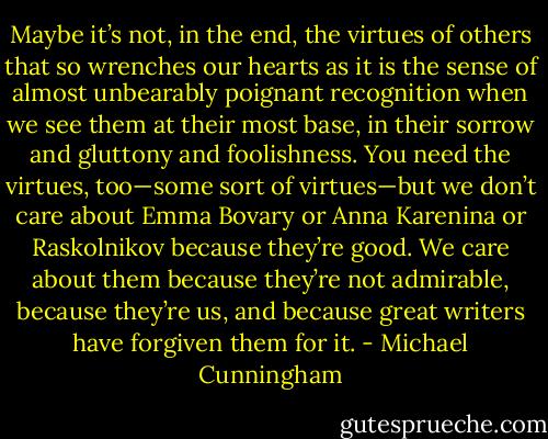 Maybe it’s not, in the end, the virtues of others that so wrenches our hearts as it is the sense of almost unbearably poignant recognition when we see them at their most base, in their sorrow and gluttony and foolishness. You need the virtues, too—some sort of virtues—but we don’t care about Emma Bovary or Anna Karenina or Raskolnikov because they’re good. We care about them because they’re not admirable, because they’re us, and because great writers have forgiven them for it. - Michael Cunningham