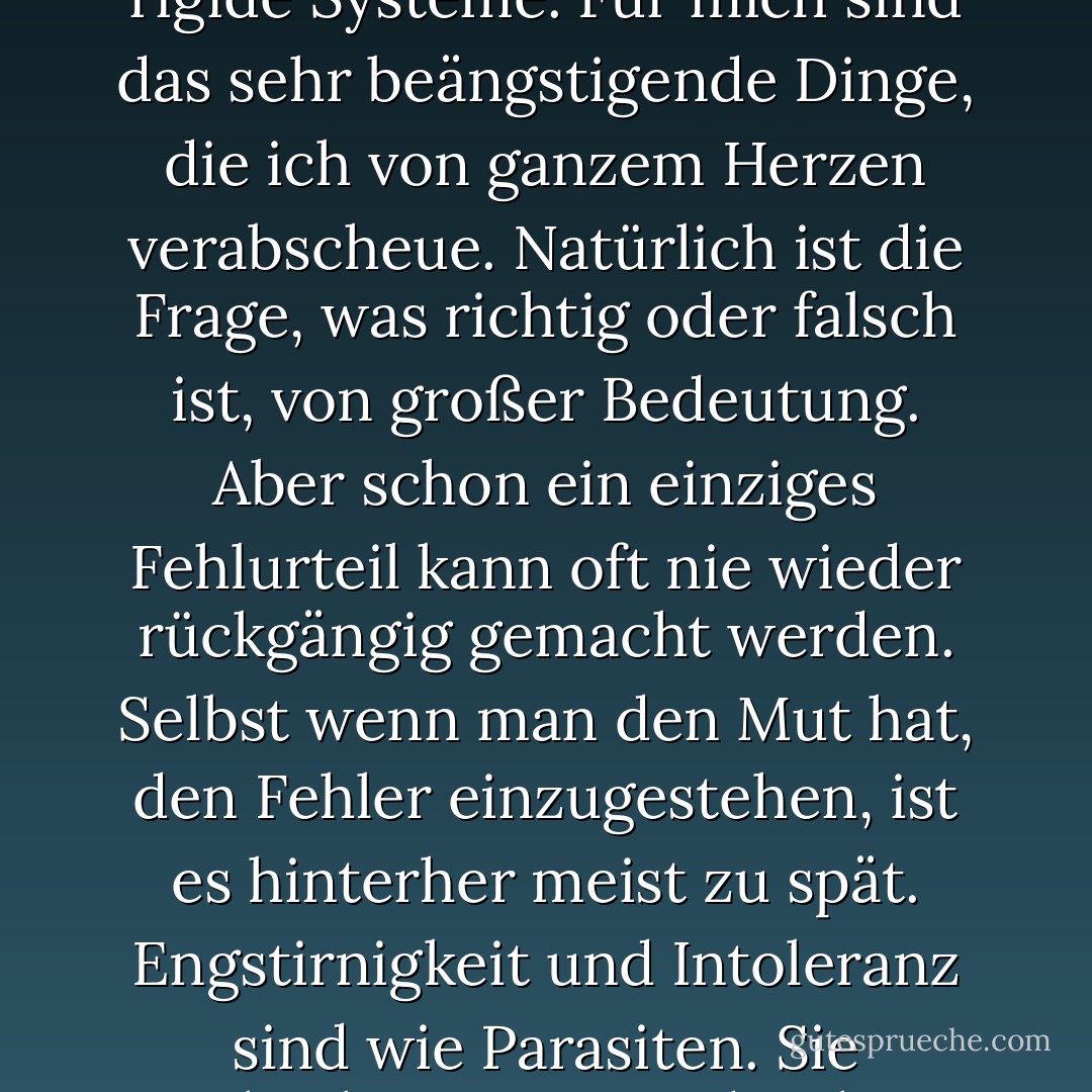 Fantasielose Enge, Intoleranz. Dogmatische Thesen, hohle Begriffe, eigenmächtige Ideale, rigide Systeme. Für mich sind das sehr beängstigende Dinge, die ich von ganzem Herzen verabscheue. Natürlich ist die Frage, was richtig oder falsch ist, von großer Bedeutung. Aber schon ein einziges Fehlurteil kann oft nie wieder rückgängig gemacht werden. Selbst wenn man den Mut hat, den Fehler einzugestehen, ist es hinterher meist zu spät. Engstirnigkeit und Intoleranz sind wie Parasiten. Sie wechseln immer wieder ihren Wirt und ändern ihre Form. Es gibt keine Rettung vor ihnen. - Haruki Murakami