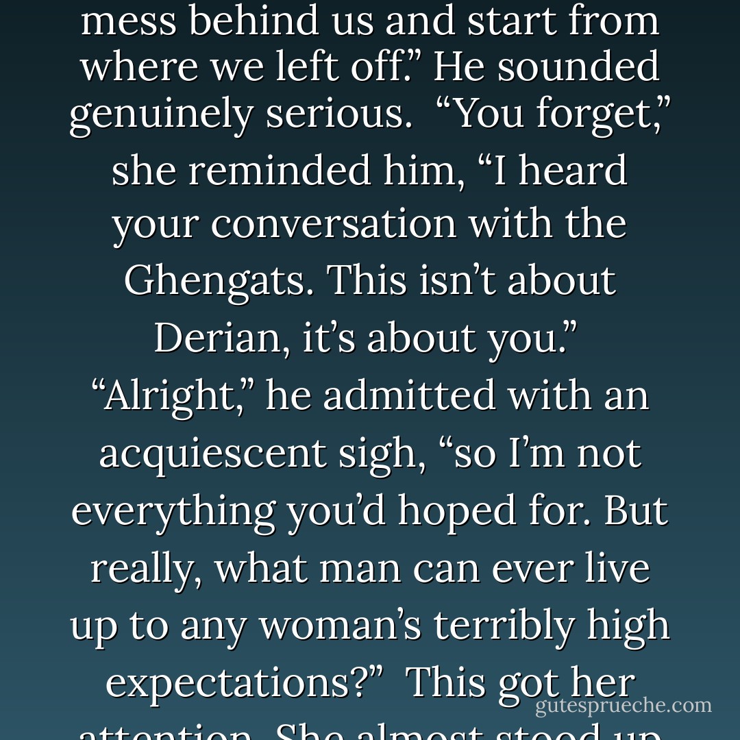 I understand it was Derian who spoiled everything. He purposefully tainted your view of me and forced you to go along with him. I know none of what happened was your idea or your desire, Eena.”<br /><br />She didn’t get up, but spoke from her curled position. Her voice was weak, still heavy with despair. “Derian didn’t force me to do anything.”<br /><br />“But if he hadn’t influenced you, we would be enjoying a pleasant dinner again, telling stories and laughing. I’m sure that would be the case. You would be happy……and so would I.”<br /><br />Eena chuckled without amusement.<br /><br />“You have to admit we shared some very enjoyable evenings, didn’t we? There’s really no reason we can’t put this whole mess behind us and start from where we left off.” He sounded genuinely serious.<br /><br />“You forget,” she reminded him, “I heard your conversation with the Ghengats. This isn’t about Derian, it’s about you.”<br /><br />“Alright,” he admitted with an acquiescent sigh, “so I’m not everything you’d hoped for. But really, what man can ever live up to any woman’s terribly high expectations?”<br /><br />This got her attention. She almost stood up to face him, but decided it wasn’t worth the effort. Leaning forward, she retorted, “Expecting a man to respect you, to be honest with you, and, oh yes, to not be a shameless murderer—I don’t think those are overly high expectations!”<br /><br />He shrugged, casually excusing his faults. “Nobody’s perfect.”<br /><br />“What do you want?” she finally asked, exasperated.<br /><br />He squatted to her level and stated his desire. “I want you.”<br /><br />Eena thought the expression on his face—the look in his weary blue eyes—appeared strangely sincere. But there was one thing she had learned from all this: never trust a master of deceit. - Richelle E. Goodrich