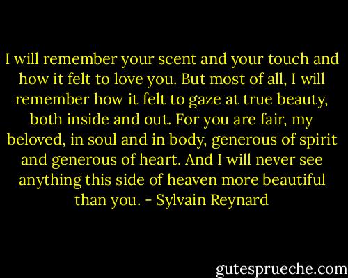 I will remember your scent and your touch and how it felt to love you. But most of all, I will remember how it felt to gaze at true beauty, both inside and out. For you are fair, my beloved, in soul and in body, generous of spirit and generous of heart. And I will never see anything this side of heaven more beautiful than you. - Sylvain Reynard