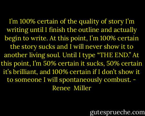I’m 100% certain of the quality of story I’m writing until I finish the outline and actually begin to write. At this point, I’m 100% certain the story sucks and I will never show it to another living soul. Until I type “THE END.” At this point, I’m 50% certain it sucks, 50% certain it’s brilliant, and 100% certain if I don’t show it to someone I will spontaneously combust. - Renee  Miller