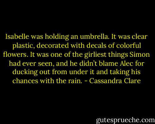 Isabelle was holding an umbrella. It was clear plastic, decorated with decals of colorful flowers. It was one of the girliest things Simon had ever seen, and he didn’t blame Alec for ducking out from under it and taking his chances with the rain. - Cassandra Clare