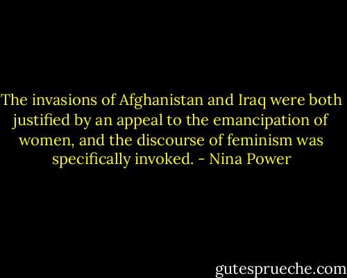 The invasions of Afghanistan and Iraq were both justified by an appeal to the emancipation of women, and the discourse of feminism was specifically invoked. - Nina Power